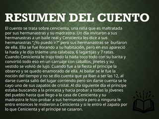 RESUMEN DEL CUENTO
El cuento se trata sobre cenicienta, una niña que es maltratada
por sus hermanastras y su madrastra. Un día invitaron a sus
hermanastras a un baile real y Cenicienta les dice a sus
hermanastras “¿Yo puedo ir?” pero sus hermanastras se burlaron
de ella. Ella se fue llorando a su habitación, pero en eso apareció
la hada y le dijo tráeme una calabaza, 6 lagartijas y 7 ratas.
Cuando Cenicienta le trajo todo la hada toco todo con su barita y
convirtió todo eso en un carruaje con caballos, jinetes y su
vestido se volvió de lujo. Cuando fue a la fiesta el príncipe la
observo y se quedo enamorado de ella. Al bailar se le fue la
noción del tiempo y no se dio cuenta que ya iban a ser las 12, al
darse cuenta salió del lugar corriendo pero sin darse cuenta se le
cayo uno de sus zapatos de cristal. Al día siguiente día el príncipe
estaba buscando a la princesa y hacia probar a todas la jóvenes
del pueblo hasta que llego a la casa de Cenicienta y su
madrastra le hizo probar a sus hermanastra pero a ninguna le
entro entonces le midieron a Cenicienta y si le entro el zapato por
lo que Cenicienta y el príncipe se casaron.
 