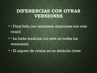 DIFERENCIAS CON OTRAS
VERSIONES
• • Final feliz (en versiones anteriores era más
cruel)
• • La hada madrina (no está en todas las
versiones)
• • El zapato de cristal es un símbolo clave
 