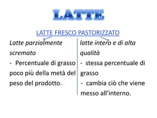LATTE FRESCO PASTORIZZATO
Latte parzialmente      latte intero e di alta
scremato                qualità
- Percentuale di grasso - stessa percentuale di
poco più della metà del grasso
peso del prodotto.       - cambia ciò che viene
                        messo all’interno.
 