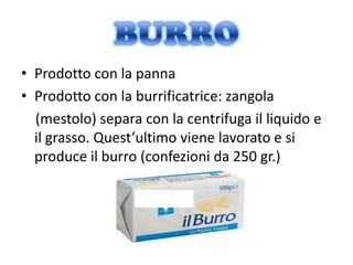 • Prodotto con la panna
• Prodotto con la burrificatrice: zangola
  (mestolo) separa con la centrifuga il liquido e
  il grasso. Quest’ultimo viene lavorato e si
  produce il burro (confezioni da 250 gr.)
 