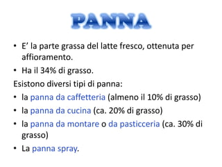 • E’ la parte grassa del latte fresco, ottenuta per
  affioramento.
• Ha il 34% di grasso.
Esistono diversi tipi di panna:
• la panna da caffetteria (almeno il 10% di grasso)
• la panna da cucina (ca. 20% di grasso)
• la panna da montare o da pasticceria (ca. 30% di
  grasso)
• La panna spray.
 
