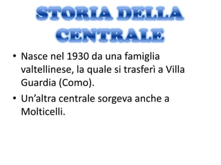 • Nasce nel 1930 da una famiglia
  valtellinese, la quale si trasferì a Villa
  Guardia (Como).
• Un’altra centrale sorgeva anche a
  Molticelli.
 