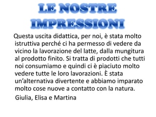 Questa uscita didattica, per noi, è stata molto
istruttiva perché ci ha permesso di vedere da
vicino la lavorazione del latte, dalla mungitura
al prodotto finito. Si tratta di prodotti che tutti
noi consumiamo e quindi ci è piaciuto molto
vedere tutte le loro lavorazioni. È stata
un’alternativa divertente e abbiamo imparato
molto cose nuove a contatto con la natura.
Giulia, Elisa e Martina
 