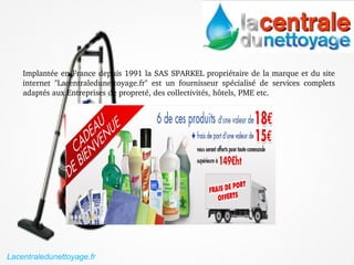 Implantée en France depuis 1991 la SAS SPARKEL propriétaire de la marque et du site 
internet  "Lacentraledunettoyage.fr"  est  un  fournisseur  spécialisé  de  services  complets 
adaptés aux Entreprises de propreté, des collectivités, hôtels, PME etc.
Lacentraledunettoyage.fr
 