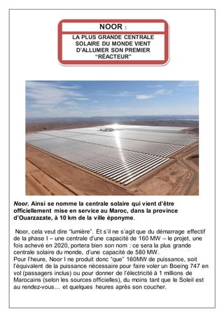 Noor. Ainsi se nomme la centrale solaire qui vient d’être
officiellement mise en service au Maroc, dans la province
d’Ouarzazate, à 10 km de la ville éponyme.
Noor, cela veut dire “lumière”. Et s’il ne s’agit que du démarrage effectif
de la phase I – une centrale d’une capacité de 160 MW – le projet, une
fois achevé en 2020, portera bien son nom : ce sera la plus grande
centrale solaire du monde, d’une capacité de 580 MW.
Pour l’heure, Noor I ne produit donc “que” 160MW de puissance, soit
l’équivalent de la puissance nécessaire pour faire voler un Boeing 747 en
vol (passagers inclus) ou pour donner de l’électricité à 1 millions de
Marocains (selon les sources officielles), du moins tant que le Soleil est
au rendez-vous… et quelques heures après son coucher.
NOOR :
LA PLUS GRANDE CENTRALE
SOLAIRE DU MONDE VIENT
D’ALLUMER SON PREMIER
“RÉACTEUR”
 