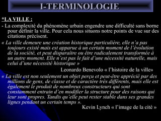 I-TERMINOLOGIEI-TERMINOLOGIE
*LA VILLE :*LA VILLE :
- La complexité du phénomène urbain engendre une difficulté sans borne- La complexité du phénomène urbain engendre une difficulté sans borne
pour définir la ville. Pour cela nous situons notre points de vue sur despour définir la ville. Pour cela nous situons notre points de vue sur des
citations précisent.citations précisent.
« La ville demeure une création historique particulière, elle n’a pas
toujours existé mais est apparue à un certain moment de l’évolution
de la société, et peut disparaître ou être radicalement transformée à
un autre moment. Elle n’est pas le fait d’une nécessité naturelle, mais
celui d’une nécessité historique »
Leonardo Benevolo « l’histoire de la ville»
« La ville est non seulement un objet perçu et peut-être apprécié par des
millions de gens, de classe et de caractère très différents, mais elle est
également le produit de nombreux constructeurs qui sont
constamment entrain d’en modifier la structure pour des raisons qui
leur sont propres. Tandis qu’elle peut rester stable dans ses grandes
lignes pendant un certain temps ».
Kevin Lynch « l’image de la cité »
 