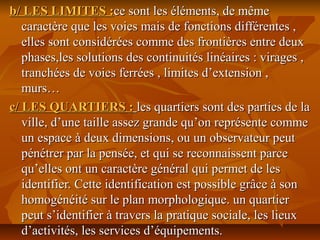 b/ LES LIMITES :b/ LES LIMITES :ce sont les éléments, de mêmece sont les éléments, de même
caractère que les voies mais de fonctions différentes ,caractère que les voies mais de fonctions différentes ,
elles sont considérées comme des frontières entre deuxelles sont considérées comme des frontières entre deux
phases,les solutions des continuités linéaires : virages ,phases,les solutions des continuités linéaires : virages ,
tranchées de voies ferrées , limites d’extension ,tranchées de voies ferrées , limites d’extension ,
murs…murs…
c/ LES QUARTIERS :c/ LES QUARTIERS : les quartiers sont des parties de lales quartiers sont des parties de la
ville, d’une taille assez grande qu’on représente commeville, d’une taille assez grande qu’on représente comme
un espace à deux dimensions, ou un observateur peutun espace à deux dimensions, ou un observateur peut
pénétrer par la pensée, et qui se reconnaissent parcepénétrer par la pensée, et qui se reconnaissent parce
qu’elles ont un caractère général qui permet de lesqu’elles ont un caractère général qui permet de les
identifier. Cette identification est possible grâce à sonidentifier. Cette identification est possible grâce à son
homogénéité sur le plan morphologique. un quartierhomogénéité sur le plan morphologique. un quartier
peut s’identifier à travers la pratique sociale, les lieuxpeut s’identifier à travers la pratique sociale, les lieux
d’activités, les services d’équipements.d’activités, les services d’équipements.
 