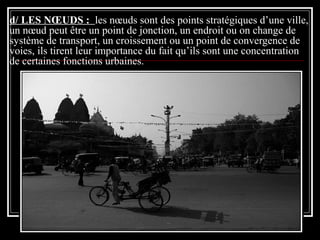 d/ LES NŒUDS : les nœuds sont des points stratégiques d’une ville,
un nœud peut être un point de jonction, un endroit ou on change de
système de transport, un croissement ou un point de convergence de
voies, ils tirent leur importance du fait qu’ils sont une concentration
de certaines fonctions urbaines.
 