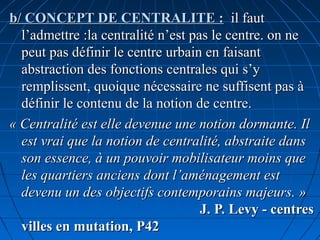 b/ CONCEPT DE CENTRALITE :b/ CONCEPT DE CENTRALITE : il fautil faut
l’admettre :la centralité n’est pas le centre. on nel’admettre :la centralité n’est pas le centre. on ne
peut pas définir le centre urbain en faisantpeut pas définir le centre urbain en faisant
abstraction des fonctions centrales qui s’yabstraction des fonctions centrales qui s’y
remplissent, quoique nécessaire ne suffisent pas àremplissent, quoique nécessaire ne suffisent pas à
définir le contenu de la notion de centre.définir le contenu de la notion de centre.
« Centralité est elle devenue une notion dormante. Il« Centralité est elle devenue une notion dormante. Il
est vrai que la notion de centralité, abstraite dansest vrai que la notion de centralité, abstraite dans
son essence, à un pouvoir mobilisateur moins queson essence, à un pouvoir mobilisateur moins que
les quartiers anciens dont l’aménagement estles quartiers anciens dont l’aménagement est
devenu un des objectifs contemporains majeurs. »devenu un des objectifs contemporains majeurs. »
J. P. Levy - centresJ. P. Levy - centres
villes en mutation, P42villes en mutation, P42
 