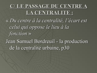 C/ LE PASSAGE DU CENTRE AC/ LE PASSAGE DU CENTRE A
LA CENTRALITE :LA CENTRALITE :
«« Du centre à la centralité, l’écart estDu centre à la centralité, l’écart est
celui qui oppose le lieu à lacelui qui oppose le lieu à la
fonctionfonction »»
Jean Samuel Bordreuil - la productionJean Samuel Bordreuil - la production
de la centralité urbaine, p30de la centralité urbaine, p30
 