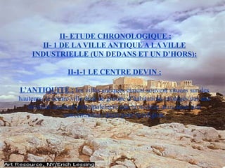 II- ETUDE CHRONOLOGIQUE :
II- 1 DE LA VILLE ANTIQUE A LA VILLE
INDUSTRIELLE (UN DEDANS ET UN D’HORS):
II-1-1 LE CENTRE DEVIN :
L’ANTIQUITE : les villes antiques étaient souvent situées sur des
hauteurs, le centre ville était un groupe d’habitations protégés par une
enceinte assurant principalement une protection mais aussi une
concentration idéale pour la religion.
 