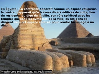 En Égypte : La centralité apparaît comme un espace religieux,
le centre n’apparaît qu’à travers divers édifices de culte, lieu
de résidence du dieu de la ville, son rôle spirituel avec les
temples qui sont les symboles de la ville, ou les gens se
dirigent vers cet espace central, pour rendre hommage à un
dieu.
 