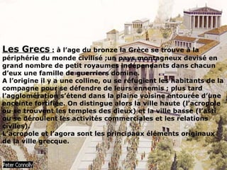 Les Grecs : à l’age du bronze la Grèce se trouve à la
périphérie du monde civilisé ;un pays montagneux devisé en
grand nombre de petit royaumes indépendants dans chacun
d’eux une famille de guerriers domine.
A l’origine il y a une colline, ou se réfugient les habitants de la
compagne pour se défendre de leurs ennemis ; plus tard
l’agglomération s’étend dans la plaine voisine entourée d’une
enceinte fortifiée. On distingue alors la ville haute (l’acropole
ou se trouvent les temples des dieux) et la ville basse (l’asti
ou se déroulent les activités commerciales et les relations
civiles).
L’acropole et l’agora sont les principaux éléments originaux
de la ville grecque.
 