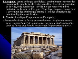 L’acropole : centre politique et religieux, généralement située sur les
hauteurs elle est à la fois le centre visuelle et le centre organisateur
de la ville, (elle domine tout la ville elle est consacré au dieu
protecteur de la ville , à l’origine c’était foyer du palais du roi puis
il devient un lieu symbolique annexé à l’édifice ou résident les
premiers dignitaires de la ville .
L. Munford souligne l’importance de l’acropole :
« Maison des dieux de la cité et commémorant les faits marquants
de sa construction et de son histoire, l’acropole était vraiment le
cœur de la cité et le lieu de ses activités les plus importantes ».
 