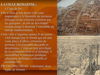 LA VILLE ROMAINNE :LA VILLE ROMAINNE :
à l’age de fer :à l’age de fer :
Elle n’était q’une petite ville sansElle n’était q’une petite ville sans
importance à la frontière du territoireimportance à la frontière du territoire
étrusque et du territoire colonisé parétrusque et du territoire colonisé par
les grecques , et elle se développeles grecques , et elle se développe
ensuite jusqu’à dominer l’ensemble duensuite jusqu’à dominer l’ensemble du
monde méditerranéen.monde méditerranéen.
Cette ville s’organise autour d’un centreCette ville s’organise autour d’un centre
vital marqué par le forum qui est unevital marqué par le forum qui est une
vaste place d’allées entourées devaste place d’allées entourées de
portique à la rencontre du cardo etportique à la rencontre du cardo et
décumanus, c’était un lieu privilégiédécumanus, c’était un lieu privilégié
de la communication et d’échange, ilde la communication et d’échange, il
rassemblait la fonction juridique,rassemblait la fonction juridique,
religieuse, politique, culturelle etreligieuse, politique, culturelle et
commerciale.commerciale.
FRANCOIS CHOAY a distingué deuxFRANCOIS CHOAY a distingué deux
types de forums :types de forums :
 