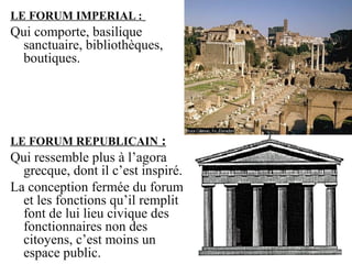 LE FORUM IMPERIAL :
Qui comporte, basilique
sanctuaire, bibliothèques,
boutiques.
LE FORUM REPUBLICAIN :
Qui ressemble plus à l’agora
grecque, dont il c’est inspiré.
La conception fermée du forum
et les fonctions qu’il remplit
font de lui lieu civique des
fonctionnaires non des
citoyens, c’est moins un
espace public.
 
