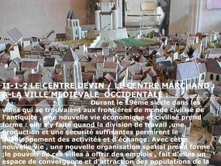 II-1-2 LE CENTRE DEVIN / LE CENTRE MARCHAND :
A-LA VILLE MEDIEVALE OCCIDENTALE :
Durant le 19éme siècle dans les
villes qui se trouvaient aux frontières de monde civilisé de
l’antiquité , une nouvelle vie économique et civilisé prend
forme : elle s’y faite quand la division de travail ,une
production et une sécurité suffisantes permirent le
développement des activités et d’échange. Avec cette
nouvelle vie , une nouvelle organisation spatial prend forme
;le pouvoir de ces villes à offrir des emplois , fait d’elles un
espace de convergence et d’attraction des populations de la
 