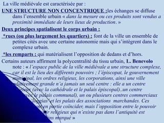 La ville médiévale est caractérisée par :
UNE STRUCTURE NON CONCENTRIQUE :les échanges se diffuse
dans l’ensemble urbain « dans la mesure ou ces produits sont vendus a 
proximité immédiate de leurs lieux de production. »
Deux principes spatialisent le corps urbain :
*rues (ou plus largement les quartiers) : font de la ville un ensemble de
petites cités avec une certaine autonomie mais qui s’intègrent dans le
complexe urbain.
*les remparts : qui matérialisent l’opposition de dedans et d’hors.
Certains auteurs affirment la polycentralité du tissu urbain, L. Benevolo
note : « l’espace public de la ville médiévale a une structure complexe, 
car il est le lieu des différents pouvoirs ; l’épiscopat, le gouvernement 
municipal, les ordres religieux, les corporations, ainsi une ville 
relativement grande n’a jamais un seul centre : elle a un centre 
religieux (avec la cathédrale et le palais épiscopal)..un centre 
civil(avec le palais communal), un ou plusieurs centres commerciaux 
avec les ‘loggias’ et les palais des associations  marchandes. Ces 
zones peuvent en partie coïncider, mais l’opposition entre le pouvoir 
civil et le pouvoir religieux qui n’existe pas dans l’antiquité est 
toujours plus moins marqué »
 