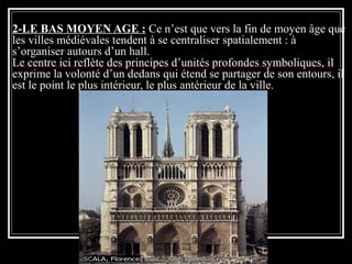 2-LE BAS MOYEN AGE : Ce n’est que vers la fin de moyen âge que
les villes médiévales tendent à se centraliser spatialement : à
s’organiser autours d’un hall.
Le centre ici reflète des principes d’unités profondes symboliques, il
exprime la volonté d’un dedans qui étend se partager de son entours, il
est le point le plus intérieur, le plus antérieur de la ville.
 