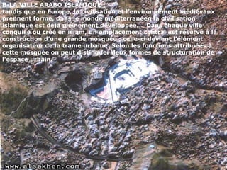 B-LA VILLE ARABO ISLAMIQUE :
tandis que en Europe, la civilisation et l’environnement médiévaux
prennent forme, dans le monde méditerranéen la civilisation
islamique est déjà pleinement développée. Dans chaque ville
conquise ou créé en islam, un emplacement central est réservé à la
construction d’une grande mosquée ; celle-ci devient l’élément
organisateur de la trame urbaine. Selon les fonctions attribuées à
cette mosquée on peut distinguer deux formes de structuration de
l’espace urbain.
 