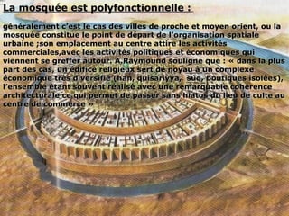      
La mosquée est polyfonctionnelle :La mosquée est polyfonctionnelle :
généralement c’est le cas des villes de proche et moyen orient, ou lagénéralement c’est le cas des villes de proche et moyen orient, ou la
mosquée constitue le point de départ de l’organisation spatialemosquée constitue le point de départ de l’organisation spatiale
urbaine ;son emplacement au centre attire les activitésurbaine ;son emplacement au centre attire les activités
commerciales,avec les activités politiques et économiques quicommerciales,avec les activités politiques et économiques qui
viennent se greffer autour. A.Raymound souligne que : « dans la plusviennent se greffer autour. A.Raymound souligne que : « dans la plus
part des cas, un édifice religieux sert de noyau à un complexepart des cas, un édifice religieux sert de noyau à un complexe
économique très diversifié (han, quisariyya, suq, boutiques isolées),économique très diversifié (han, quisariyya, suq, boutiques isolées),
l’ensemble étant souvent réalisé avec une remarquable cohérencel’ensemble étant souvent réalisé avec une remarquable cohérence
architecturale ce qui permet de passer sans hiatus du lieu de culte auarchitecturale ce qui permet de passer sans hiatus du lieu de culte au
centre de commerce »centre de commerce »
 