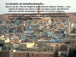 La mosquée est monofonctionnelle :
dans le cas des villes de Maghreb généralement (Algérie, Tunisie,…) une
volonté de donner aux choses sacrés une place à part, interdirait de
mêler les activités économiques ou autres à l’activité religieuse.
Cette volonté est exprimée spatialement par le rejet du marché à la
périphérie tandis que le centre est occupé par l’unique mosquée qui
souvent domine la ville (la centralise).
 