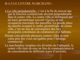 II-1-3 LE CENTRE MARCHANDII-1-3 LE CENTRE MARCHAND ::
1-La ville préindustrielle : c’est à la fin du moyen âge
que la fonction commerciale devient prépondérante
dans le centre ville. Le centre ville se distinguait par
un tracé géométrique souvent régulier et une
occupation maximale des parcelles. La grande place
du marché occupait le centre géométrique de centre
ville, c’est un lieu de convergence des rues
principales constituées de commerces et d’habitats.
Durant cette période plusieurs centres villes se sont
créés prés des voies navigables pour l’échange
commercial.
La marchandise remplace les divinités de l’antiquité, le
centre ville était devenu un lieu de communication et
de concentration de différents types d’activités.
 
