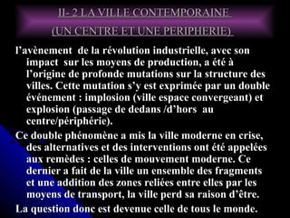 II- 2 LA VILLE CONTEMPORAINEII- 2 LA VILLE CONTEMPORAINE
(UN CENTRE ET UNE PERIPHERIE)(UN CENTRE ET UNE PERIPHERIE)
l’avènement de la révolution industrielle, avec sonl’avènement de la révolution industrielle, avec son
impact sur les moyens de production, a été àimpact sur les moyens de production, a été à
l’origine de profonde mutations sur la structure desl’origine de profonde mutations sur la structure des
villes. Cette mutation s’y est exprimée par un doublevilles. Cette mutation s’y est exprimée par un double
événement : implosion (ville espace convergeant) etévénement : implosion (ville espace convergeant) et
explosion (passage de dedans /d’hors auexplosion (passage de dedans /d’hors au
centre/périphérie).centre/périphérie).
Ce double phénomène a mis la ville moderne en crise,Ce double phénomène a mis la ville moderne en crise,
des alternatives et des interventions ont été appeléesdes alternatives et des interventions ont été appelées
aux remèdes : celles de mouvement moderne. Ceaux remèdes : celles de mouvement moderne. Ce
dernier a fait de la ville un ensemble des fragmentsdernier a fait de la ville un ensemble des fragments
et une addition des zones reliées entre elles par leset une addition des zones reliées entre elles par les
moyens de transport, la ville perd sa raison d’être.moyens de transport, la ville perd sa raison d’être.
La question donc est devenue celle de tous le monde.La question donc est devenue celle de tous le monde.
 