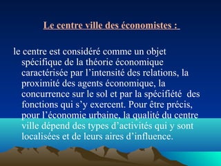 Le centre ville des économistes :
le centre est considéré comme un objet
spécifique de la théorie économique
caractérisée par l’intensité des relations, la
proximité des agents économique, la
concurrence sur le sol et par la spécifiété des
fonctions qui s’y exercent. Pour être précis,
pour l’économie urbaine, la qualité du centre
ville dépend des types d’activités qui y sont
localisées et de leurs aires d’influence.
 