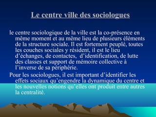 Le centre ville des sociologues
le centre sociologique de la ville est la co-présence en
même moment et au même lieu de plusieurs éléments
de la structure sociale. Il est fortement peuplé, toutes
les couches sociales y résident, il est le lieu
d’échanges, de contactes, d’identification, de lutte
des classes et support de mémoire collective à
l’inverse de sa périphérie.
Pour les sociologues, il est important d’identifier les
effets sociaux qu’engendre la dynamique du centre et
les nouvelles notions qu’elles ont produit entre autres
la centralité.
 