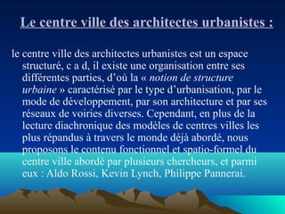 Le centre ville des architectes urbanistes :
le centre ville des architectes urbanistes est un espace
structuré, c a d, il existe une organisation entre ses
différentes parties, d’où la « notion de structure 
urbaine » caractérisé par le type d’urbanisation, par le
mode de développement, par son architecture et par ses
réseaux de voiries diverses. Cependant, en plus de la
lecture diachronique des modèles de centres villes les
plus répandus à travers le monde déjà abordé, nous
proposons le contenu fonctionnel et spatio-formel du
centre ville abordé par plusieurs chercheurs, et parmi
eux : Aldo Rossi, Kevin Lynch, Philippe Pannerai.
 