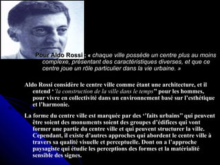 Pour Aldo RossiPour Aldo Rossi ; «; « chaque ville possède un centre plus au moinschaque ville possède un centre plus au moins
complexe, présentant des caractéristiques diverses, et que cecomplexe, présentant des caractéristiques diverses, et que ce
centre joue un rôle particulier dans la vie urbaine. »centre joue un rôle particulier dans la vie urbaine. »
Aldo Rossi considère le centre ville comme étant une architecture, et il
entend ‘’la construction de la ville dans le temps’’ pour les hommes,
pour vivre en collectivité dans un environnement basé sur l’esthétique
et l’harmonie.
La forme du centre ville est marquée par des ‘’faits urbains’’ qui peuvent
être soient des monuments soient des groupes d’édifices qui vont
former une partie du centre ville et qui peuvent structurer la ville.
Cependant, il existe d’autres approches qui abordent le centre ville à
travers sa qualité visuelle et perceptuelle. Dont on a l’approche
paysagiste qui étudie les perceptions des formes et la matérialité
sensible des signes.
 