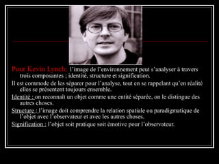Pour Kevin Lynch; l’image de l’environnement peut s’analyser à travers
trois composantes ; identité, structure et signification.
Il est commode de les séparer pour l’analyse, tout en se rappelant qu’en réalité
elles se présentent toujours ensemble.
Identité : on reconnaît un objet comme une entité séparée, on le distingue des
autres choses.
Structure : l’image doit comprendre la relation spatiale ou paradigmatique de
l’objet avec l’observateur et avec les autres choses.
Signification : l’objet soit pratique soit émotive pour l’observateur.
 