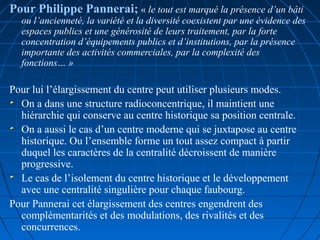      
Pour Philippe Pannerai; « le tout est marqué la présence d’un bâti 
ou l’ancienneté, la variété et la diversité coexistent par une évidence des 
espaces publics et une générosité de leurs traitement, par la forte 
concentration d’équipements publics et d’institutions, par la présence 
importante des activités commerciales, par la complexité des 
fonctions… »  
Pour lui l’élargissement du centre peut utiliser plusieurs modes.
On a dans une structure radioconcentrique, il maintient une
hiérarchie qui conserve au centre historique sa position centrale.
On a aussi le cas d’un centre moderne qui se juxtapose au centre
historique. Ou l’ensemble forme un tout assez compact à partir
duquel les caractères de la centralité décroissent de manière
progressive.
Le cas de l’isolement du centre historique et le développement
avec une centralité singulière pour chaque faubourg.
Pour Pannerai cet élargissement des centres engendrent des
complémentarités et des modulations, des rivalités et des
concurrences. 
 