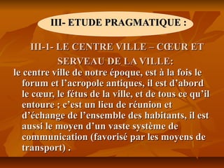 III- ETUDE PRAGMATIQUE :III- ETUDE PRAGMATIQUE :
III-1- LE CENTRE VILLE – CŒUR ETIII-1- LE CENTRE VILLE – CŒUR ET
SERVEAU DE LA VILLE:SERVEAU DE LA VILLE:
le centre ville de notre époque, est à la fois lele centre ville de notre époque, est à la fois le
forum et l’acropole antiques, il est d’abordforum et l’acropole antiques, il est d’abord
le cœur, le fétus de la ville, et de tous ce qu’ille cœur, le fétus de la ville, et de tous ce qu’il
entoure ; c’est un lieu de réunion etentoure ; c’est un lieu de réunion et
d’échange de l’ensemble des habitants, il estd’échange de l’ensemble des habitants, il est
aussi le moyen d’un vaste système deaussi le moyen d’un vaste système de
communication (favorisé par les moyens decommunication (favorisé par les moyens de
transport)transport) ..
 