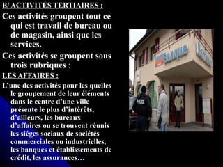 B/ ACTIVITÉS TERTIAIRES :B/ ACTIVITÉS TERTIAIRES :
Ces activités groupent tout ceCes activités groupent tout ce
qui est travail de bureau ouqui est travail de bureau ou
de magasin, ainsi que lesde magasin, ainsi que les
services.services.
Ces activités se groupent sousCes activités se groupent sous
trois rubriquestrois rubriques ::
LES AFFAIRES :LES AFFAIRES :
L’une des activités pour les quelles
le groupement de leur éléments
dans le centre d’une ville
présente le plus d’intérêts,
d’ailleurs, les bureaux
d’affaires ou se trouvent réunis
les siéges sociaux de sociétés
commerciales ou industrielles,
les banques et établissements de
crédit, les assurances…
 