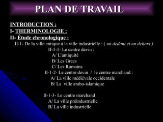 PLAN DE TRAVAILPLAN DE TRAVAIL
INTRODUCTION :INTRODUCTION :
I-I- THERMINOLOGIE :THERMINOLOGIE :
II-II- Étude chronologique :Étude chronologique :
II-1- De la ville antique à la ville industrielle : (II-1- De la ville antique à la ville industrielle : ( un dedant et un dehors )un dedant et un dehors )
II-1-1- Le centre devin :II-1-1- Le centre devin :
A/ L’antiquitéA/ L’antiquité
B/ Les GrecsB/ Les Grecs
C/ Les RomainsC/ Les Romains
II-1-2- Le centre devin / le centre marchand :II-1-2- Le centre devin / le centre marchand :
A/ La ville médiévale occidentaleA/ La ville médiévale occidentale
B/ La ville arabo-islamiqueB/ La ville arabo-islamique
II-1-3- Le centre marchandII-1-3- Le centre marchand
A/ La ville préindustrielleA/ La ville préindustrielle
B/ La ville industrielleB/ La ville industrielle
 
