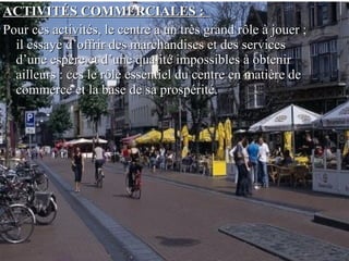 ACTIVITÉS COMMERCIALES :ACTIVITÉS COMMERCIALES :
Pour ces activités, le centre a un très grand rôle à jouer ;Pour ces activités, le centre a un très grand rôle à jouer ;
il essaye d’offrir des marchandises et des servicesil essaye d’offrir des marchandises et des services
d’une espère et d’une qualité impossibles à obtenird’une espère et d’une qualité impossibles à obtenir
ailleurs : ces le rôle essentiel du centre en matière deailleurs : ces le rôle essentiel du centre en matière de
commerce et la base de sa prospérité.commerce et la base de sa prospérité.
 