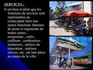 SERVICES :SERVICES :
Il est bien évident que lesIl est bien évident que les
fonctions de services sontfonctions de services sont
représentées aureprésentées au
centre,étant liées auxcentre,étant liées aux
autres fonctions :bureauxautres fonctions :bureaux
de poste et organisme dede poste et organisme de
toutes sortes ,toutes sortes ,
restaurants , cafés ,restaurants , cafés ,
coiffeurs , cordonniers ,coiffeurs , cordonniers ,
teinturiers , ateliers deteinturiers , ateliers de
réparation , stations-réparation , stations-
service ,etc. ont leur placeservice ,etc. ont leur place
au centre de la ville .au centre de la ville .
 
