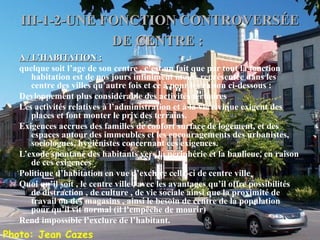 III-1-2-UNE FONCTION CONTROVERSÉEIII-1-2-UNE FONCTION CONTROVERSÉE
DE CENTRE :DE CENTRE :
A / L’HABITATION :A / L’HABITATION :
quelque soit l’age de son centre , c’est un fait que par tout la fonction
habitation est de nos jours infiniment moins représentée dans les
centre des villes qu’autre fois et ce à pour les raison ci-dessous :
Devloppement plus considérable des activités tertiaires
Les activités relatives à l’administration et à la vie civique exigent des
places et font monter le prix des terrains.
Exigences accrues des familles de confort surface de logement, et des
espaces autour des immeubles et les encouragements des urbanistes,
sociologues, hygiénistes concernant ces exigences.
L’exode spontané des habitants vers la périphérie et la banlieue, en raison
de ces exigences
Politique d’habitation en vue d’exclure celle-ci de centre ville
Quoi qu’il soit , le centre ville , avec les avantages qu’il offre possibilités
de distraction , de culture , de vie sociale ainsi que la proximité de
travail ou des magasins , ainsi le besoin de centre de la population
pour qu’il vit normal (il l’empêche de mourir)
Rend impossible l’exclure de l’habitant.
 
