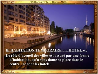 B/ HABITATION TEMPORAIRE : « HOTEL » :B/ HABITATION TEMPORAIRE : « HOTEL » :
Le rôle d’accueil des villes est assuré par une formeLe rôle d’accueil des villes est assuré par une forme
d’habitation, qu’a sons doute sa place dans led’habitation, qu’a sons doute sa place dans le
centre : ce sont les hôtels.centre : ce sont les hôtels.
 
