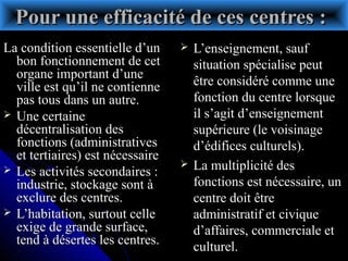 Pour une efficacité de ces centres :Pour une efficacité de ces centres :
La condition essentielle d’unLa condition essentielle d’un
bon fonctionnement de cetbon fonctionnement de cet
organe important d’uneorgane important d’une
ville est qu’il ne contienneville est qu’il ne contienne
pas tous dans un autre.pas tous dans un autre.
 Une certaineUne certaine
décentralisation desdécentralisation des
fonctions (administrativesfonctions (administratives
et tertiaires) est nécessaireet tertiaires) est nécessaire
 Les activités secondaires :Les activités secondaires :
industrie, stockage sont àindustrie, stockage sont à
exclure des centres.exclure des centres.
 L’habitation, surtout celleL’habitation, surtout celle
exige de grande surface,exige de grande surface,
tend à désertes les centres.tend à désertes les centres.
 L’enseignement, saufL’enseignement, sauf
situation spécialise peutsituation spécialise peut
être considéré comme uneêtre considéré comme une
fonction du centre lorsquefonction du centre lorsque
il s’agit d’enseignementil s’agit d’enseignement
supérieure (le voisinagesupérieure (le voisinage
d’édifices culturels).d’édifices culturels).
 La multiplicité desLa multiplicité des
fonctions est nécessaire, unfonctions est nécessaire, un
centre doit êtrecentre doit être
administratif et civiqueadministratif et civique
d’affaires, commerciale etd’affaires, commerciale et
culturel.culturel.
 