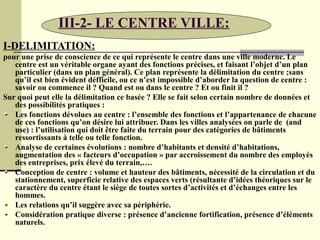 III-2- LE CENTRE VILLE:
I-DELIMITATION:
pour une prise de conscience de ce qui représente le centre dans une ville moderne. Le
centre est un véritable organe ayant des fonctions précises, et faisant l’objet d’un plan
particulier (dans un plan général). Ce plan représente la délimitation du centre ;sans
qu’il est bien évident défficile, ou ce n’est impossible d’aborder la question de centre :
savoir ou commence il ? Quand est ou dans le centre ? Et ou finit il ?
Sur quoi peut elle la délimitation ce basée ? Elle se fait selon certain nombre de données et
des possibilités pratiques :
Les fonctions dévolues au centre : l’ensemble des fonctions et l’appartenance de chacune
de ces fonctions qu’on désire lui attribuer. Dans les villes analysées on parle de (and
use) : l’utilisation qui doit être faite du terrain pour des catégories de bâtiments
ressortissants à telle ou telle fonction.
Analyse de certaines évolutions : nombre d’habitants et densité d’habitations,
augmentation des « facteurs d’occupation » par accroissement du nombre des employés
des entreprises, prix élevé du terrain,….
Conception de centre : volume et hauteur des bâtiments, nécessité de la circulation et du
stationnement, superficie relative des espaces verts (résultante d’idées théoriques sur le
caractère du centre étant le siège de toutes sortes d’activités et d’échanges entre les
hommes.
Les relations qu’il suggère avec sa périphérie.
Considération pratique diverse : présence d’ancienne fortification, présence d’éléments
naturels.
 