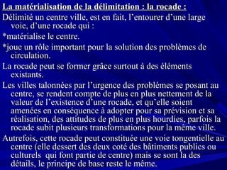 La matérialisation de la délimitation : la rocade :La matérialisation de la délimitation : la rocade :
Délimité un centre ville, est en fait, l’entourer d’une largeDélimité un centre ville, est en fait, l’entourer d’une large
voie, d’une rocade qui :voie, d’une rocade qui :
*matérialise le centre.*matérialise le centre.
*joue un rôle important pour la solution des problèmes de*joue un rôle important pour la solution des problèmes de
circulation.circulation.
La rocade peut se former grâce surtout à des élémentsLa rocade peut se former grâce surtout à des éléments
existants.existants.
Les villes talonnées par l’urgence des problèmes se posant auLes villes talonnées par l’urgence des problèmes se posant au
centre, se rendent compte de plus en plus nettement de lacentre, se rendent compte de plus en plus nettement de la
valeur de l’existence d’une rocade, et qu’elle soientvaleur de l’existence d’une rocade, et qu’elle soient
amenées en conséquence à adopter pour sa prévision et saamenées en conséquence à adopter pour sa prévision et sa
réalisation, des attitudes de plus en plus hourdies, parfois laréalisation, des attitudes de plus en plus hourdies, parfois la
rocade subit plusieurs transformations pour la même ville.rocade subit plusieurs transformations pour la même ville.
Autrefois, cette rocade peut constituée une voie tongentielle auAutrefois, cette rocade peut constituée une voie tongentielle au
centre (elle dessert des deux coté des bâtiments publics oucentre (elle dessert des deux coté des bâtiments publics ou
culturels qui font partie de centre) mais se sont la desculturels qui font partie de centre) mais se sont la des
détails, le principe de base reste le même.détails, le principe de base reste le même.
 