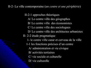 II-2- La ville contemporaine (II-2- La ville contemporaine (un centre et une périphérieun centre et une périphérie))
II-2-1 approches théoriquesII-2-1 approches théoriques
A/ Le centre ville des géographesA/ Le centre ville des géographes
B/ Le centre ville des économistesB/ Le centre ville des économistes
C/ Le centre ville des sociologuesC/ Le centre ville des sociologues
D/ Le centre ville des architectes urbanistesD/ Le centre ville des architectes urbanistes
II- 2-2 étude pragmatiqueII- 2-2 étude pragmatique
1- le centre ville cœur et cerveau de la ville1- le centre ville cœur et cerveau de la ville
1-1 les fonctions précises d’un centre1-1 les fonctions précises d’un centre
A/ administration et vie civiqueA/ administration et vie civique
B/ activités tertiairesB/ activités tertiaires
C/ vie sociale et culturelleC/ vie sociale et culturelle
D/ vie culturelleD/ vie culturelle
 