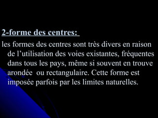2-forme des centres:2-forme des centres:
les formes des centres sont très divers en raisonles formes des centres sont très divers en raison
de l’utilisation des voies existantes, fréquentesde l’utilisation des voies existantes, fréquentes
dans tous les pays, même si souvent en trouvedans tous les pays, même si souvent en trouve
arondée ou rectangulaire. Cette forme estarondée ou rectangulaire. Cette forme est
imposée parfois par les limites naturelles.imposée parfois par les limites naturelles.
 