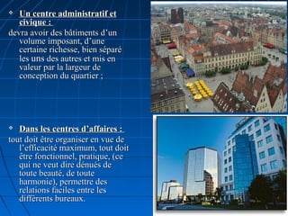  Un centre administratif etUn centre administratif et
civique :civique :
devra avoir des bâtiments d’undevra avoir des bâtiments d’un
volume imposant, d’unevolume imposant, d’une
certaine richesse, bien séparécertaine richesse, bien séparé
lesles unsuns des autres et mis endes autres et mis en
valeur par la largeur devaleur par la largeur de
conception du quartier ;conception du quartier ;
 Dans les centres d’affaires :Dans les centres d’affaires :
tout doit être organiser en vue detout doit être organiser en vue de
l’efficacité maximum, tout doitl’efficacité maximum, tout doit
être fonctionnel, pratique, (ceêtre fonctionnel, pratique, (ce
qui ne veut dire dénués dequi ne veut dire dénués de
toute beauté, de toutetoute beauté, de toute
harmonie), permettre desharmonie), permettre des
relations faciles entre lesrelations faciles entre les
différents bureaux.différents bureaux.
 