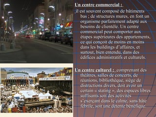 Un centre commercial :Un centre commercial :
il est souvent composé de bâtimentsil est souvent composé de bâtiments
bas ; de structures mures, en font unbas ; de structures mures, en font un
organisme parfaitement adapté auxorganisme parfaitement adapté aux
besoins de clientèle. Un centrebesoins de clientèle. Un centre
commercial peut comporter auxcommercial peut comporter aux
étapes supérieures des appartements,étapes supérieures des appartements,
ce qui conçoit de moins en moinsce qui conçoit de moins en moins
dans les buildings d’affaires, etdans les buildings d’affaires, et
surtout, bien entendu, dans dessurtout, bien entendu, dans des
édifices administratifs et culturels.édifices administratifs et culturels.
Un centre culturel :Un centre culturel : comprenant descomprenant des
théâtres, salles de concerts, dethéâtres, salles de concerts, de
réunions, bibliothèque, siège deréunions, bibliothèque, siège de
distractions divers, doit avoir undistractions divers, doit avoir un
certain « stating », des espaces librescertain « stating », des espaces libres
suffisants soit des activitéssuffisants soit des activités
s’exerçant dans le calme, sans hâtes’exerçant dans le calme, sans hâte
fébrile, soit une détente bénéfique.fébrile, soit une détente bénéfique.
 