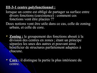 III-3-1 centre polyfonctionnel :III-3-1 centre polyfonctionnel :
lorsque un centre est obligé de partager sa surface entrelorsque un centre est obligé de partager sa surface entre
divers fonctions (cœxistence) : comment cesdivers fonctions (cœxistence) : comment ces
fonctions vont être placées ??fonctions vont être placées ??
Deux notions vont être utile dans ce cas, celle de zoningDeux notions vont être utile dans ce cas, celle de zoning
urbain, et celle de core.urbain, et celle de core.
Zoning :Zoning : le groupement des fonctions abouti à lale groupement des fonctions abouti à la
division des centres en zones ; étant un principedivision des centres en zones ; étant un principe
séparées les unes des autres et pouvant ainsiséparées les unes des autres et pouvant ainsi
bénéficier de structures parfaitement adaptées àbénéficier de structures parfaitement adaptées à
chacune.chacune.
CoreCore :: il distingue la partie la plus intérieure duil distingue la partie la plus intérieure du
centre.centre.
 