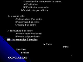 1-2- une fonction controversée du centre1-2- une fonction controversée du centre
A/ l’habitationA/ l’habitation
B/ l’habitation temporaireB/ l’habitation temporaire
1-3- loisirs et espaces libres1-3- loisirs et espaces libres
2- le centre ville:2- le centre ville:
A/ délimitation d’un centreA/ délimitation d’un centre
B/ superficie d’un centreB/ superficie d’un centre
C/ forme d’un centreC/ forme d’un centre
3- la structure d’un centre3- la structure d’un centre
A/ centre monofonctionnelA/ centre monofonctionnel
B/ centre polyfonctionnelB/ centre polyfonctionnel
III- les exemples à étudierIII- les exemples à étudier
le Cairele Caire
ParisParis
New YorkNew York
BrasiliaBrasilia
--
CONCLUSION-CONCLUSION-
 